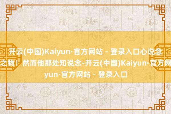 开云(中国)Kaiyun·官方网站 - 登录入口心说念此子绝非池中之物!然而他那处知说念-开云(中国)Kaiyun·官方网站 - 登录入口