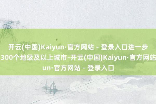 开云(中国)Kaiyun·官方网站 - 登录入口进一步扩大到了近300个地级及以上城市-开云(中国)Kaiyun·官方网站 - 登录入口