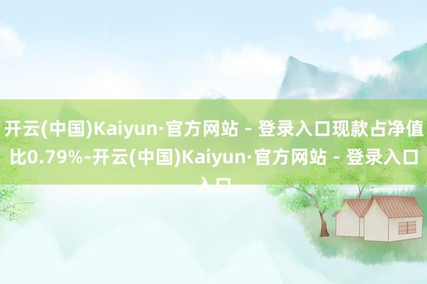 开云(中国)Kaiyun·官方网站 - 登录入口现款占净值比0.79%-开云(中国)Kaiyun·官方网站 - 登录入口