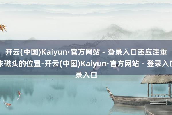开云(中国)Kaiyun·官方网站 - 登录入口还应注重床磁头的位置-开云(中国)Kaiyun·官方网站 - 登录入口