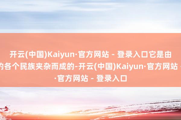 开云(中国)Kaiyun·官方网站 - 登录入口它是由咱们国度的各个民族夹杂而成的-开云(中国)Kaiyun·官方网站 - 登录入口
