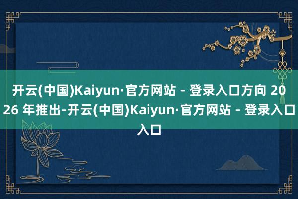 开云(中国)Kaiyun·官方网站 - 登录入口方向 2026 年推出-开云(中国)Kaiyun·官方网站 - 登录入口