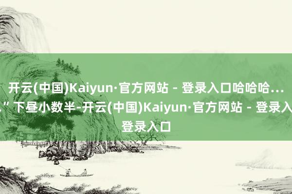 开云(中国)Kaiyun·官方网站 - 登录入口哈哈哈……”下昼小数半-开云(中国)Kaiyun·官方网站 - 登录入口