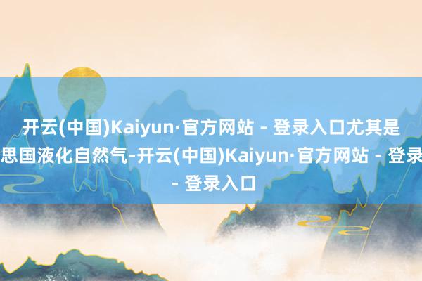 开云(中国)Kaiyun·官方网站 - 登录入口尤其是好意思国液化自然气-开云(中国)Kaiyun·官方网站 - 登录入口