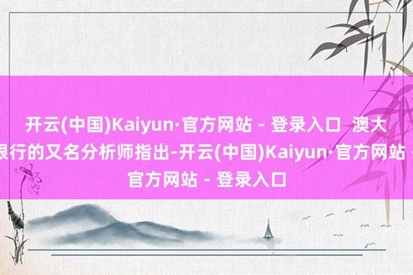 开云(中国)Kaiyun·官方网站 - 登录入口 澳大利亚联邦银行的又名分析师指出-开云(中国)Kaiyun·官方网站 - 登录入口