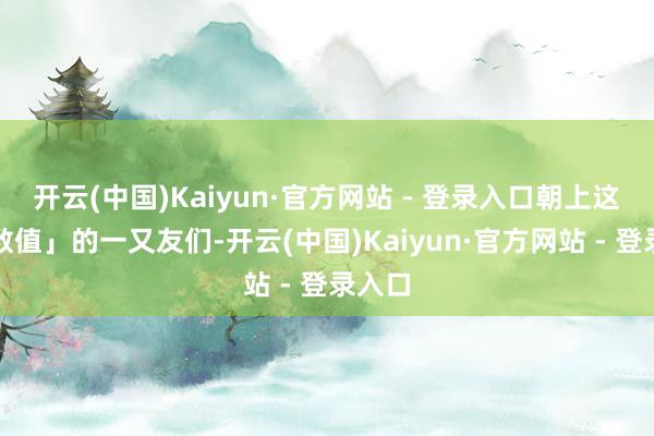 开云(中国)Kaiyun·官方网站 - 登录入口朝上这个「数值」的一又友们-开云(中国)Kaiyun·官方网站 - 登录入口