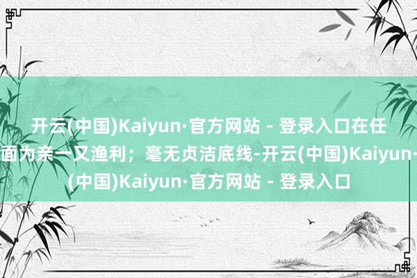 开云(中国)Kaiyun·官方网站 - 登录入口在任工委用及岗亭诊治方面为亲一又渔利;毫无贞洁底线-开云(中国)Kaiyun·官方网站 - 登录入口
