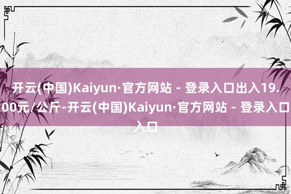 开云(中国)Kaiyun·官方网站 - 登录入口出入19.00元/公斤-开云(中国)Kaiyun·官方网站 - 登录入口