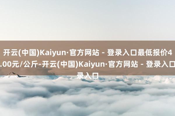 开云(中国)Kaiyun·官方网站 - 登录入口最低报价4.00元/公斤-开云(中国)Kaiyun·官方网站 - 登录入口