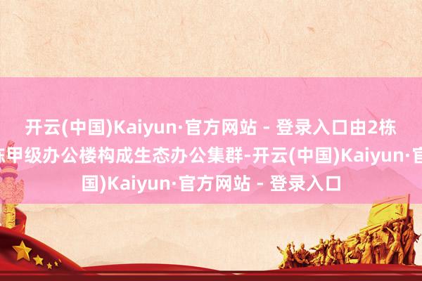 开云(中国)Kaiyun·官方网站 - 登录入口由2栋稀缺滨江独栋及1栋甲级办公楼构成生态办公集群-开云(中国)Kaiyun·官方网站 - 登录入口