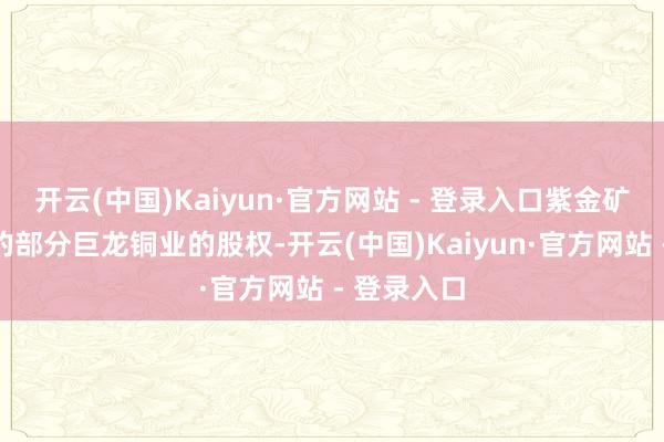 开云(中国)Kaiyun·官方网站 - 登录入口紫金矿业所握有的部分巨龙铜业的股权-开云(中国)Kaiyun·官方网站 - 登录入口