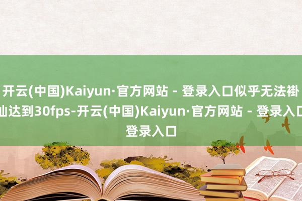 开云(中国)Kaiyun·官方网站 - 登录入口似乎无法褂讪达到30fps-开云(中国)Kaiyun·官方网站 - 登录入口