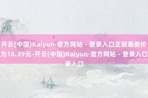 开云(中国)Kaiyun·官方网站 - 登录入口正股最新价为16.39元-开云(中国)Kaiyun·官方网站 - 登录入口