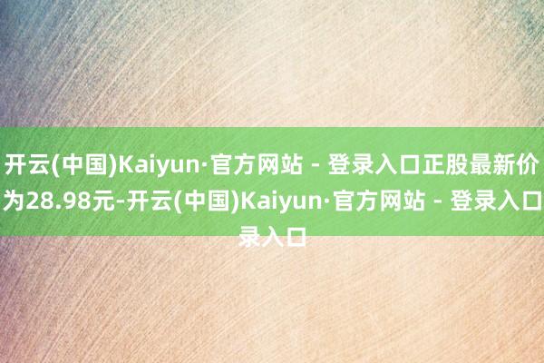 开云(中国)Kaiyun·官方网站 - 登录入口正股最新价为28.98元-开云(中国)Kaiyun·官方网站 - 登录入口