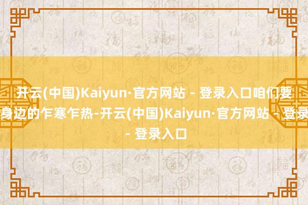 开云(中国)Kaiyun·官方网站 - 登录入口咱们要俗例身边的乍寒乍热-开云(中国)Kaiyun·官方网站 - 登录入口