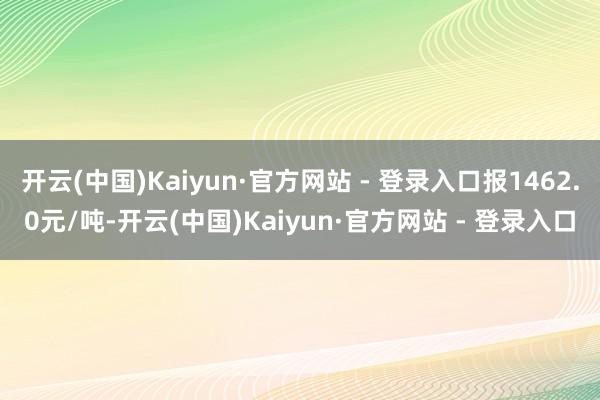开云(中国)Kaiyun·官方网站 - 登录入口报1462.0元/吨-开云(中国)Kaiyun·官方网站 - 登录入口