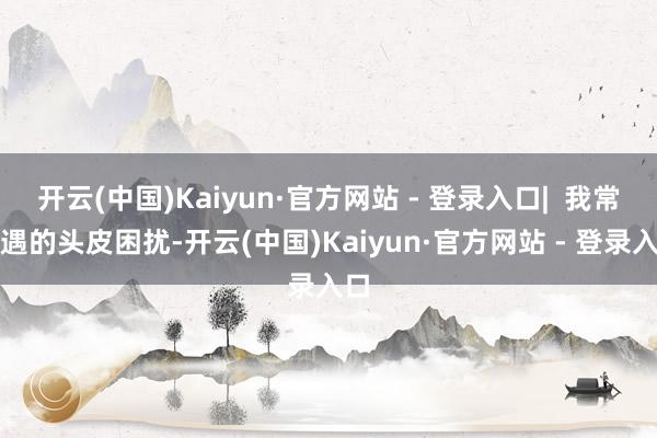 开云(中国)Kaiyun·官方网站 - 登录入口| 我常际遇的头皮困扰-开云(中国)Kaiyun·官方网站 - 登录入口