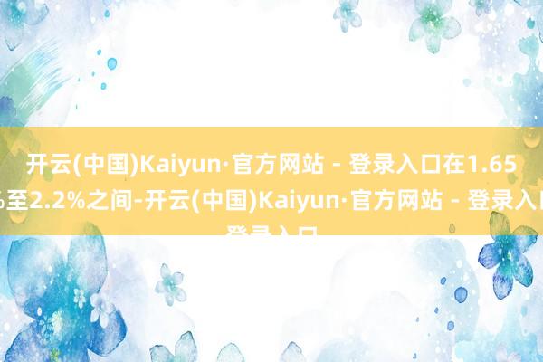 开云(中国)Kaiyun·官方网站 - 登录入口在1.65%至2.2%之间-开云(中国)Kaiyun·官方网站 - 登录入口