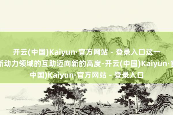 开云(中国)Kaiyun·官方网站 - 登录入口这一举措象征着两边在新动力领域的互助迈向新的高度-开云(中国)Kaiyun·官方网站 - 登录入口
