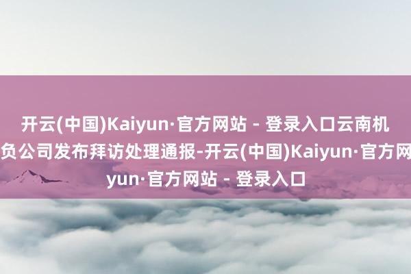 开云(中国)Kaiyun·官方网站 - 登录入口云南机场集团有限背负公司发布拜访处理通报-开云(中国)Kaiyun·官方网站 - 登录入口