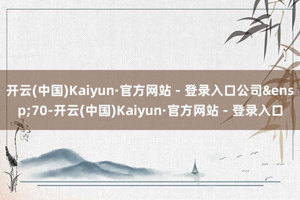 开云(中国)Kaiyun·官方网站 - 登录入口公司&ensp;70-开云(中国)Kaiyun·官方网站 - 登录入口