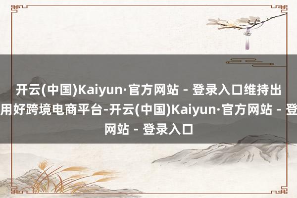 开云(中国)Kaiyun·官方网站 - 登录入口维持出产企业用好跨境电商平台-开云(中国)Kaiyun·官方网站 - 登录入口