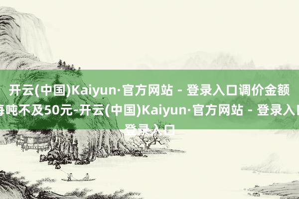 开云(中国)Kaiyun·官方网站 - 登录入口调价金额每吨不及50元-开云(中国)Kaiyun·官方网站 - 登录入口