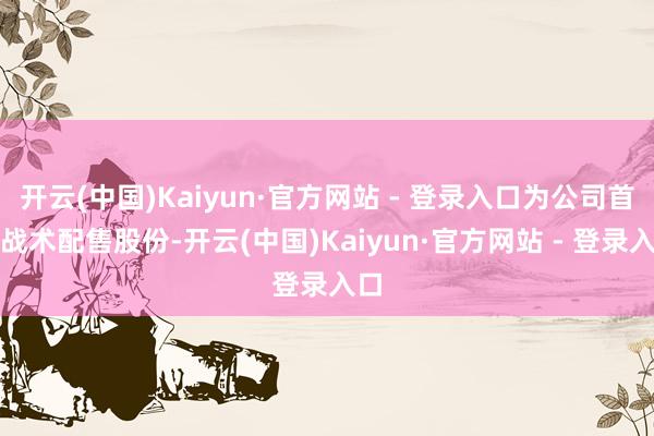 开云(中国)Kaiyun·官方网站 - 登录入口为公司首发战术配售股份-开云(中国)Kaiyun·官方网站 - 登录入口
