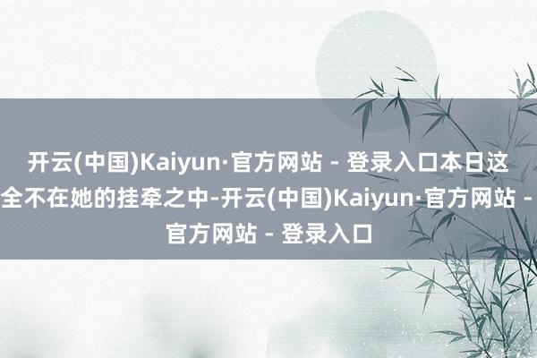 开云(中国)Kaiyun·官方网站 - 登录入口本日这些场景完全不在她的挂牵之中-开云(中国)Kaiyun·官方网站 - 登录入口