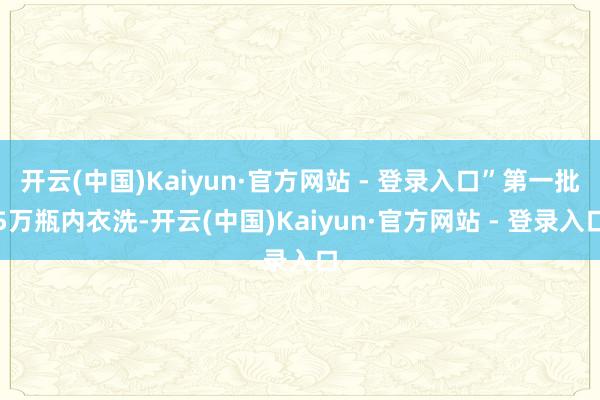 开云(中国)Kaiyun·官方网站 - 登录入口”第一批5万瓶内衣洗-开云(中国)Kaiyun·官方网站 - 登录入口