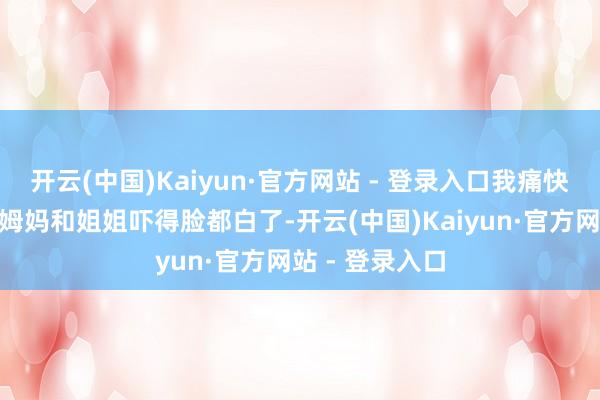 开云(中国)Kaiyun·官方网站 - 登录入口我痛快去死！”爸爸姆妈和姐姐吓得脸都白了-开云(中国)Kaiyun·官方网站 - 登录入口