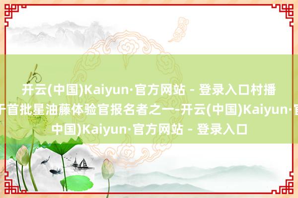 开云(中国)Kaiyun·官方网站 - 登录入口村播达东谈主谢密斯等于首批星油藤体验官报名者之一-开云(中国)Kaiyun·官方网站 - 登录入口