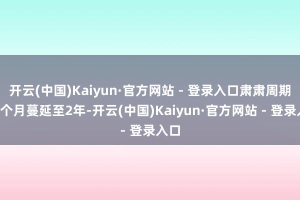 开云(中国)Kaiyun·官方网站 - 登录入口肃肃周期从3个月蔓延至2年-开云(中国)Kaiyun·官方网站 - 登录入口