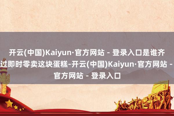 开云(中国)Kaiyun·官方网站 - 登录入口是谁齐不肯意放过即时零卖这块蛋糕-开云(中国)Kaiyun·官方网站 - 登录入口
