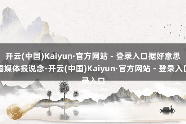 开云(中国)Kaiyun·官方网站 - 登录入口据好意思国媒体报说念-开云(中国)Kaiyun·官方网站 - 登录入口