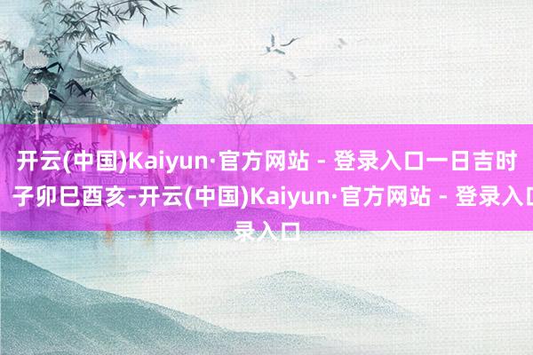 开云(中国)Kaiyun·官方网站 - 登录入口一日吉时：子卯巳酉亥-开云(中国)Kaiyun·官方网站 - 登录入口