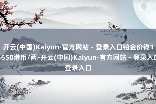 开云(中国)Kaiyun·官方网站 - 登录入口铂金价钱15650港币/两-开云(中国)Kaiyun·官方网站 - 登录入口